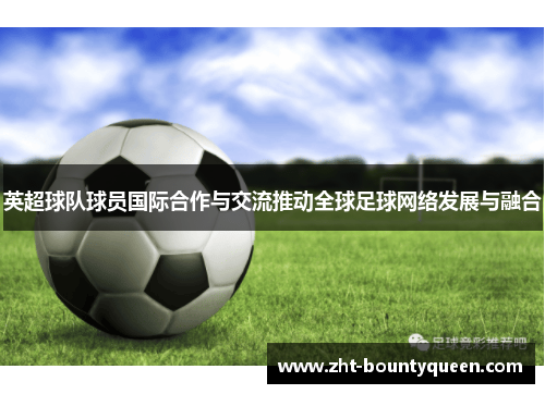 英超球队球员国际合作与交流推动全球足球网络发展与融合