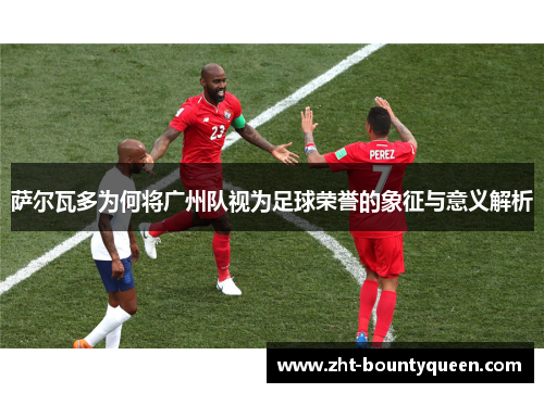 萨尔瓦多为何将广州队视为足球荣誉的象征与意义解析 萨尔瓦多为何将广州队视为足球荣誉的象征与意义解析