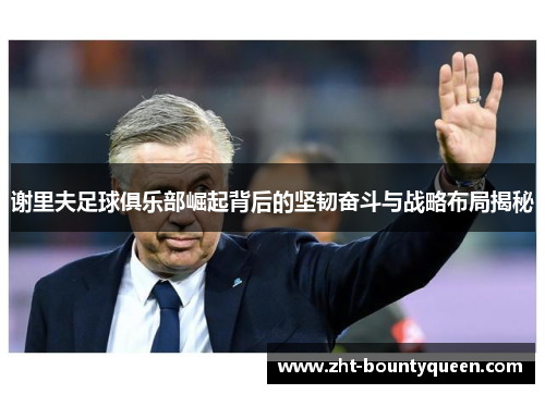 谢里夫足球俱乐部崛起背后的坚韧奋斗与战略布局揭秘 谢里夫足球俱乐部崛起背后的坚韧奋斗与战略布局揭秘