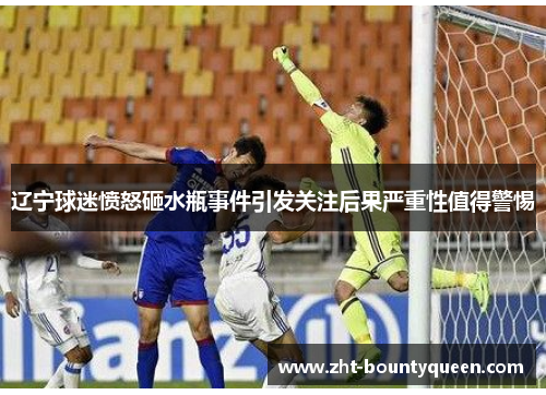 辽宁球迷愤怒砸水瓶事件引发关注后果严重性值得警惕 辽宁球迷愤怒砸水瓶事件引发关注后果严重性值得警惕