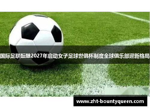 国际足联酝酿2027年启动女子足球世俱杯制度全球俱乐部迎新格局