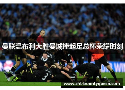 曼联温布利大胜曼城捧起足总杯荣耀时刻 曼联温布利大胜曼城捧起足总杯荣耀时刻