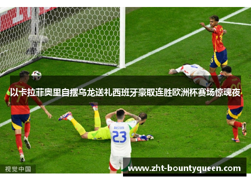 以卡拉菲奥里自摆乌龙送礼西班牙豪取连胜欧洲杯赛场惊魂夜